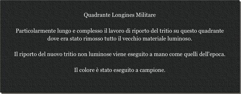 
Quadrante Longines Militare

Particolarmente lungo e complesso il lavoro di riporto del tritio su questo quadrante
dove era stato rimosso tutto il vecchio materiale luminoso.

Il riporto del nuovo tritio non luminose viene eseguito a mano come quelli dell'epoca.

Il colore è stato eseguito a campione.

