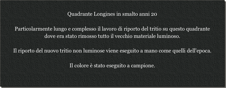 
Quadrante Longines in smalto anni 20

Particolarmente lungo e complesso il lavoro di riporto del tritio su questo quadrante
dove era stato rimosso tutto il vecchio materiale luminoso.

Il riporto del nuovo tritio non luminose viene eseguito a mano come quelli dell'epoca.

Il colore è stato eseguito a campione.

